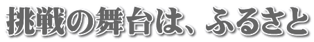 挑戦の舞台は、ふるさと
